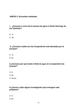 ANEXO 2. Encuestas realizadas
1- ¿Conoces a cerca de la escasez de agua en Santo Domingo de
los Tsàchilas?
O Si
O No
2- ¿Conoces cuáles son las Cooperativas más afectadas por la
escasez?
O Si
O No
3-¿Conoces por qué existe la falta de agua en la cooperativa las
Acacias?
O Si
O No
O Tal vez
4-¿Llevas a cabo alguna investigación para averiguar este
problema?
O Si
O No
23
 