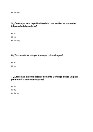 O Tal vez
5-¿Crees que toda la población de la cooperativa se encuentra
informada del problema?
O Si
O No
O Tal vez
6-¿Te consideras una persona que cuida el agua?
O Si
O No
7-¿Crees que el actual alcalde de Santo Domingo busca un plan
para termina con esta escasez?
O Si
O No
O Tal vez
 