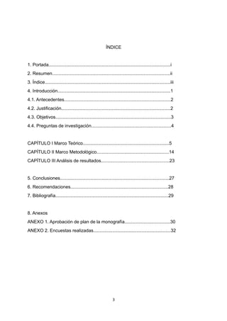 ÍNDICE
1. Portada................................................................................................i
2. Resumen.............................................................................................ii
3. Índice...................................................................................................iii
4. Introducción.........................................................................................1
4.1. Antecedentes....................................................................................2
4.2. Justificación......................................................................................2
4.3. Objetivos...........................................................................................3
4.4. Preguntas de investigación...............................................................4
CAPÍTULO I Marco Teórico....................................................................5
CAPÍTULO II Marco Metodológico.........................................................14
CAPÍTULO III Análisis de resultados......................................................23
5. Conclusiones......................................................................................27
6. Recomendaciones.............................................................................28
7. Bibliografía.........................................................................................29
8. Anexos
ANEXO 1. Aprobación de plan de la monografía....................................30
ANEXO 2. Encuestas realizadas.............................................................32
3
 