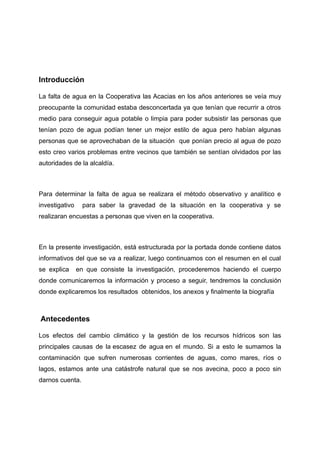 Introducción
La falta de agua en la Cooperativa las Acacias en los años anteriores se veía muy
preocupante la comunidad estaba desconcertada ya que tenían que recurrir a otros
medio para conseguir agua potable o limpia para poder subsistir las personas que
tenían pozo de agua podían tener un mejor estilo de agua pero habían algunas
personas que se aprovechaban de la situación que ponían precio al agua de pozo
esto creo varios problemas entre vecinos que también se sentían olvidados por las
autoridades de la alcaldía.
Para determinar la falta de agua se realizara el método observativo y analítico e
investigativo para saber la gravedad de la situación en la cooperativa y se
realizaran encuestas a personas que viven en la cooperativa.
En la presente investigación, está estructurada por la portada donde contiene datos
informativos del que se va a realizar, luego continuamos con el resumen en el cual
se explica en que consiste la investigación, procederemos haciendo el cuerpo
donde comunicaremos la información y proceso a seguir, tendremos la conclusión
donde explicaremos los resultados obtenidos, los anexos y finalmente la biografía
Antecedentes
Los efectos del cambio climático y la gestión de los recursos hídricos son las
principales causas de la escasez de agua en el mundo. Si a esto le sumamos la
contaminación que sufren numerosas corrientes de aguas, como mares, ríos o
lagos, estamos ante una catástrofe natural que se nos avecina, poco a poco sin
darnos cuenta.
 