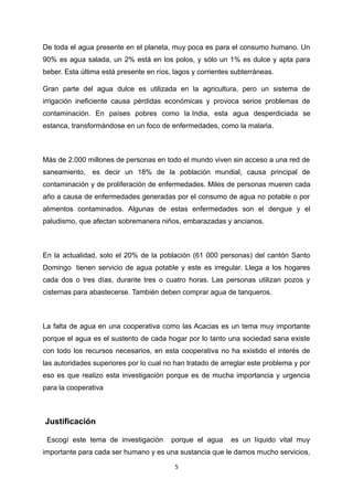 De toda el agua presente en el planeta, muy poca es para el consumo humano. Un
90% es agua salada, un 2% está en los polos, y sólo un 1% es dulce y apta para
beber. Esta última está presente en ríos, lagos y corrientes subterráneas.
Gran parte del agua dulce es utilizada en la agricultura, pero un sistema de
irrigación ineficiente causa pérdidas económicas y provoca serios problemas de
contaminación. En países pobres como la India, esta agua desperdiciada se
estanca, transformándose en un foco de enfermedades, como la malaria.
Más de 2.000 millones de personas en todo el mundo viven sin acceso a una red de
saneamiento, es decir un 18% de la población mundial, causa principal de
contaminación y de proliferación de enfermedades. Miles de personas mueren cada
año a causa de enfermedades generadas por el consumo de agua no potable o por
alimentos contaminados. Algunas de estas enfermedades son el dengue y el
paludismo, que afectan sobremanera niños, embarazadas y ancianos.
En la actualidad, solo el 20% de la población (61 000 personas) del cantón Santo
Domingo tienen servicio de agua potable y este es irregular. Llega a los hogares
cada dos o tres días, durante tres o cuatro horas. Las personas utilizan pozos y
cisternas para abastecerse. También deben comprar agua de tanqueros.
La falta de agua en una cooperativa como las Acacias es un tema muy importante
porque el agua es el sustento de cada hogar por lo tanto una sociedad sana existe
con todo los recursos necesarios, en esta cooperativa no ha existido el interés de
las autoridades superiores por lo cual no han tratado de arreglar este problema y por
eso es que realizo esta investigación porque es de mucha importancia y urgencia
para la cooperativa
Justificación
Escogí este tema de investigación porque el agua es un líquido vital muy
importante para cada ser humano y es una sustancia que le damos mucho servicios,
5
 
