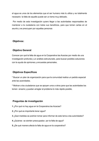 el agua es unos de los elementos que el ser humano más lo utiliza y es totalmente
necesario la falta de aquello puede ser un tema muy delicado.
Por medio de esta investigación quiero llegar a las autoridades responsables de
mantener a la ciudadanía con todos sus beneficios, para que tomen cartas en el
asunto y se preocupen por aquellas personas
Objetivos:
Objetivo General
Conocer por qué la falta de agua en la Cooperativa las Acacias por medio de una
investigación profunda y un análisis estructurado, para buscar posibles soluciones
con la ayuda de opiniones y encuestas personales.
Objetivos Específicos
* Buscar un plan de organización para que la comunidad realice un pedido especial
ante las autoridades.
* Motivar a los ciudadanos que se apoyen unos a otros para que las autoridades los
tomen enserio y puedan arreglar el problema lo más rápido posible.
Preguntas de investigación
1 ¿Por qué no hay agua en la Cooperativa las Acacias?
2 ¿Por qué es importante tener agua?
3 ¿Qué medidas se podrían tomar para informar de este tema a las autoridades?
4 ¿Quienes se sienten preocupados por la falta de agua?
5 ¿De qué manera afecta la falta de agua en la cooperativa?
 