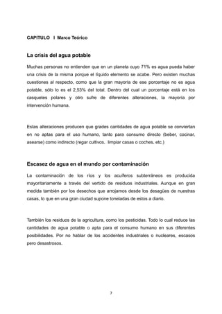 CAPITULO I Marco Teórico
La crisis del agua potable
Muchas personas no entienden que en un planeta cuyo 71% es agua pueda haber
una crisis de la misma porque el líquido elemento se acabe. Pero existen muchas
cuestiones al respecto, como que la gran mayoría de ese porcentaje no es agua
potable, sólo lo es el 2,53% del total. Dentro del cual un porcentaje está en los
casquetes polares y otro sufre de diferentes alteraciones, la mayoría por
intervención humana.
Estas alteraciones producen que grades cantidades de agua potable se conviertan
en no aptas para el uso humano, tanto para consumo directo (beber, cocinar,
asearse) como indirecto (regar cultivos, limpiar casas o coches, etc.)
Escasez de agua en el mundo por contaminación
La contaminación de los ríos y los acuíferos subterráneos es producida
mayoritariamente a través del vertido de residuos industriales. Aunque en gran
medida también por los desechos que arrojamos desde los desagües de nuestras
casas, lo que en una gran ciudad supone toneladas de estos a diario.
También los residuos de la agricultura, como los pesticidas. Todo lo cual reduce las
cantidades de agua potable o apta para el consumo humano en sus diferentes
posibilidades. Por no hablar de los accidentes industriales o nucleares, escasos
pero desastrosos.
7
 
