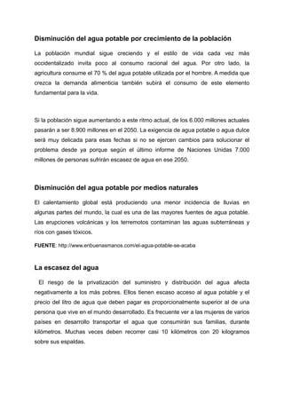Disminución del agua potable por crecimiento de la población
La población mundial sigue creciendo y el estilo de vida cada vez más
occidentalizado invita poco al consumo racional del agua. Por otro lado, la
agricultura consume el 70 % del agua potable utilizada por el hombre. A medida que
crezca la demanda alimenticia también subirá el consumo de este elemento
fundamental para la vida.
Si la población sigue aumentando a este ritmo actual, de los 6.000 millones actuales
pasarán a ser 8.900 millones en el 2050. La exigencia de agua potable o agua dulce
será muy delicada para esas fechas si no se ejercen cambios para solucionar el
problema desde ya porque según el último informe de Naciones Unidas 7.000
millones de personas sufrirán escasez de agua en ese 2050.
Disminución del agua potable por medios naturales
El calentamiento global está produciendo una menor incidencia de lluvias en
algunas partes del mundo, la cual es una de las mayores fuentes de agua potable.
Las erupciones volcánicas y los terremotos contaminan las aguas subterráneas y
ríos con gases tóxicos.
FUENTE: http://www.enbuenasmanos.com/el-agua-potable-se-acaba
La escasez del agua
El riesgo de la privatización del suministro y distribución del agua afecta
negativamente a los más pobres. Ellos tienen escaso acceso al agua potable y el
precio del litro de agua que deben pagar es proporcionalmente superior al de una
persona que vive en el mundo desarrollado. Es frecuente ver a las mujeres de varios
países en desarrollo transportar el agua que consumirán sus familias, durante
kilómetros. Muchas veces deben recorrer casi 10 kilómetros con 20 kilogramos
sobre sus espaldas.
 
