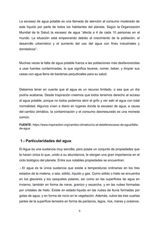 La escasez de agua potable es una llamada de atención al consumo moderado de
este líquido por parte de todos los habitantes del planeta. Según la Organización
Mundial de la Salud, la escasez de agua “afecta a 4 de cada 10 personas en el
mundo. La situación está empeorando debido al crecimiento de la población, el
desarrollo urbanístico y el aumento del uso del agua con fines industriales y
domésticos”.
Muchas veces la falta de agua potable fuerza a las poblaciones más desfavorecidas
a usar fuentes contaminadas, lo que significa lavarse, comer, beber, y limpiar sus
casas con agua llena de bacterias perjudiciales para su salud.
Debemos tener en cuenta que el agua es un recurso limitado, o sea que un día
podría acabarse. Desde Inspiración creemos que todos tenemos derecho al acceso
al agua potable, porque no todos podemos abrir el grifo y ver salir el agua con total
normalidad. Algunos viven a diario en lugares donde la escasez de agua, a causa
del cambio climático, la contaminación y el consumo desmesurado es una moneda
común.
FUENTE: https://www.inspiraction.org/cambio-climatico/cc-al-detalle/escasez-de-agua/falta-
de-agua
1.- Particularidades del agua:
El Agua es una sustancia muy sencilla, pero posee un conjunto de propiedades que
la hacen única lo que, unido a su abundancia, le otorgan una gran importancia en el
ciclo biológico del planeta. Entre sus notables propiedades se encuentran:
.- El agua es la única sustancia que existe a temperaturas ordinarias en los tres
estados de la materia, o sea, sólido, líquido y gas. Como sólido o hielo se encuentra
en los glaciares y los casquetes polares, así como en las superficies de agua en
invierno; también en forma de nieve, granizo y escarcha, y en las nubes formadas
por cristales de hielo. Existe en estado líquido en las nubes de lluvia formadas por
gotas de agua, y en forma de rocío en la vegetación. Además, cubre las tres cuartas
partes de la superficie terrestre en forma de pantanos, lagos, ríos, mares y océanos.
9
 