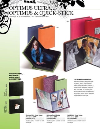 For all self-mount albums,
we recommend using a brayer
on every print. This ensures
even pressure which creates a
better bond between the print
and the page. In addition, we
recommend using professional
lab quality prints which are best
suited for this purpose.
optimus ultra,
Optimus 
Quick-Stick
Cover Styles
Optimus Ultra Cover Styles
Plain Cover (ULA)
4x4 Inset (ULB)
Shaded style is available for 8x8
and larger
Optimus Cover Styles
Plain Cover (OPA)
4x4 Inset (OPB)
Shaded style is available for 8x8
and larger
Quick-Stick Cover Styles
Plain Cover (QSA)
4x4 Inset (QSB)
Shaded style is available for 8x8
and larger
 