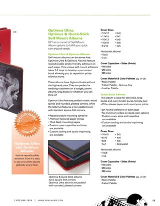 111 . 8 0 0 . 8 8 8 . 1 9 3 4 | w w w . g pa l b u m s . c o m
Optimus Ultra,
Optimus  Quick-Stick
Self-Mount Albums
GP has a myriad of Self-Mount
Album options to fulfill your quick
turn-around needs
Optimus Ultra  Optimus Albums
Self mount albums can be stress-free.
Optimus Ultra  Optimus Albums feature
repositionable photo-friendly adhesive on
each page. This unique self mount adhesive
takes 2-3 days to develop a permanent
bond allowing you to reposition prints
without worry.
These albums have high-end looks without
the high-end price. They are perfect for
wedding customers on a budget, parent
albums, brag books or whatever you can
think of!
Optimus Ultra features padded covers, wood
spines and rounded, pleated corners, while
the Optimus features a non-padded cover
with standard square-fold corners.
• Repositionable mounting adhesive
• Premium textured paper linings
• Thick black mounting pages
• Custom cover capacities and sizes
are available
• Custom tooling and studio imprinting
are available
Cover Sizes
• 12x12	 • 8x8
• 11x14	 • 5x7
• 10x13	 • 5x5
• 10x10	 • 4x6
• 8 x10	 • 4x5
Horizontal albums
• 10x8
• 7x5
Cover Capacities – Sides (Prints)
• 10 sides
• 20 sides
• 30 sides
Cover Material  Color Palettes (pg. 34-35)
• Main Palette
• Fabric Palette - Optimus Only
• Leather Palette
Quick-Stick Albums
This album is ideal for previews, brag
books and every bride’s purse. Simply peel
off the release paper and mount your prints.
• pH neutral adhesive on each page
• No minimum orders on stock color options
• Custom cover sizes and capacities
are available
• Custom tooling and studio imprinting
are available
Cover Sizes
• 10x10	 • 5x5
• 8x10	 • 4x6
• 8x8	 • 4x5
• 5x7	 • 2x3/wallet
Horizontal albums
• 10x8
• 7x5
Cover Capacities – Sides (Prints)
• 10 sides
• 20 sides
• 30 sides
Cover Material  Color Palettes (pg. 34-35)
• Main Palette
• Fabric Palette
Optimus  Quick-Stick albums
have square fold corners.
Optimus Ultra albums are padded
with rounded, pleated corners.
 