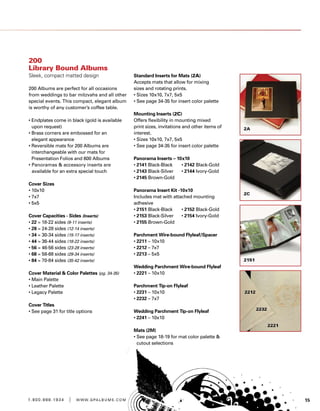 151 . 8 0 0 . 8 8 8 . 1 9 3 4 | w w w . g pa l b u m s . c o m
200
Library Bound Albums
Sleek, compact matted design
200 Albums are perfect for all occasions
from weddings to bar mitzvahs and all other
special events. This compact, elegant album
is worthy of any customer’s coffee table.
• Endplates come in black (gold is available
upon request)
• Brass corners are embossed for an
elegant appearance
• Reversible mats for 200 Albums are
interchangeable with our mats for
Presentation Folios and 600 Albums
• Panoramas  accessory inserts are
available for an extra special touch
Cover Sizes
• 10x10
• 7x7
• 5x5
Cover Capacities - Sides (Inserts)
• 22 = 18-22 sides (9-11 inserts)
• 28 = 24-28 sides (12-14 inserts)
• 34 = 30-34 sides (15-17 inserts)
• 44 = 36-44 sides (18-22 inserts)
• 56 = 46-56 sides (23-28 inserts)
• 68 = 58-68 sides (29-34 inserts)
• 84 = 70-84 sides (35-42 inserts)
Cover Material  Color Palettes (pg. 34-35)
• Main Palette
• Leather Palette
• Legacy Palette
Cover Titles
• See page 31 for title options
Standard Inserts for Mats (2A)
Accepts mats that allow for mixing
sizes and rotating prints.
• Sizes 10x10, 7x7, 5x5
• See page 34-35 for insert color palette	
	
Mounting Inserts (2C)
Offers flexibility in mounting mixed
print sizes, invitations and other items of
interest.
• Sizes 10x10, 7x7, 5x5
• See page 34-35 for insert color palette	
	
Panorama Inserts – 10x10	
• 2141 Black-Black	 • 2142 Black-Gold
• 2143 Black-Silver	 • 2144 Ivory-Gold
• 2145 Brown-Gold
	
Panorama Insert Kit -10x10	
Includes mat with attached mounting
adhesive	
• 2151 Black-Black	 • 2152 Black-Gold
• 2153 Black-Silver	 • 2154 Ivory-Gold
• 2155 Brown-Gold
	
Parchment Wire-bound Flyleaf/Spacer 	
• 2211 – 10x10	
• 2212 – 7x7	
• 2213 – 5x5	
	
Wedding Parchment Wire-bound Flyleaf
• 2221 – 10x10	
	
Parchment Tip-on Flyleaf	
• 2231 – 10x10	
• 2232 – 7x7	
	
Wedding Parchment Tip-on Flyleaf	
• 2241 – 10x10	
		
Mats (2M)	
• See page 18-19 for mat color palette 
cutout selections
 