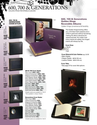 600, 700 
Generations
Cover styles
Generations Cover Styles
Plain Cover (GEA)
Vistana Embossing (GEB)
Elegance Embossing (GEC)
Gold Majestic Design (GED)
Silver Majestic Design (GEE)
Gold Filigree Design (GEF)
Silver Filigree Design (GEG)
5x5 Inset (GEH)
4x5 Inset (GEI)
Black Oval Cameo (GEJ)
Silver Oval Cameo (GEK)
Gold Oval Cameo (GEL)
Shaded styles are available for 10x10
600  700 Cover Styles
Plain Cover (600A, 700A)
Vistana Embossing* (600B, 700B)
Elegance Embossing* (600C, 700C)
Gold Majestic Design (600D, 700D)
Silver Majestic Design (600E, 700E)
Gold Filigree Design (600F, 700F)
Silver Filigree Design (600G, 700G)
5x5 Inset* (600H, 700H)
4x5 Inset* (600I, 700I)
Black Oval Cameo (600J, 700J)
Silver Oval Cameo (600K, 700K)
Gold Oval Cameo (600L, 700L)
Shaded styles are available for 10x10
*Not available in Classic Palette
600B
700B
GEB
600C
700C
GEC
600D
700D
GED
600F
700F
GEF
600H
700H
GEH
600L
700L
GEL
600, 700  Generations
Golden Hinge
Reversible Albums
Golden Hinge convenience  flexibility
The Golden Hinge binding offers
you unlimited insert capacity and a
uniform gold look without tarnishing,
making the album attractive for
repeat business. No matter how
many inserts are added, the hinged
inserts will always lay flat.
Cover Sizes
• 10x10
• 7x7
• 5x5
Cover Material  Color Palettes (pg. 34-35)
• Main Palette
• Classic Palette - 600  700 only
• Leather Palette - 600  700 only
Cover Titles
• See page 31 for cover title options
600E
600C
 
