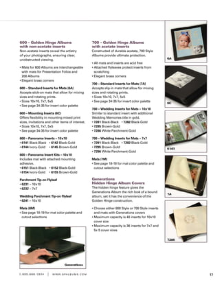 171 . 8 0 0 . 8 8 8 . 1 9 3 4 | w w w . g pa l b u m s . c o m
600 – Golden Hinge Albums
with non-acetate inserts
Non-acetate inserts reveal the artistry
of your photographs, ensuring clear,
unobstructed viewing.
• Mats for 600 Albums are interchangeable
with mats for Presentation Folios and
200 Albums
• Elegant brass corners
600 – Standard Inserts for Mats (6A)	
Accepts stick-on mats that allow for mixing
sizes and rotating prints.
• Sizes 10x10, 7x7, 5x5
• See page 34-35 for insert color palette	
600 – Mounting Inserts (6C)	
Offers flexibility in mounting mixed print
sizes, invitations and other items of interest.
• Sizes 10x10, 7x7, 5x5
• See page 34-35 for insert color palette	
600 – Panorama Inserts – 10x10
• 6141 Black-Black	 • 6142 Black-Gold
• 6144 Ivory-Gold	 • 6145 Brown-Gold
600 – Panorama Insert Kits – 10x10
Includes mat with attached mounting
adhesive.
• 6151 Black-Black	 • 6152 Black-Gold
• 6154 Ivory-Gold	 • 6155 Brown-Gold
Parchment Tip-on Flyleaf
• 6231 – 10x10
• 6232 – 7x7
Wedding Parchment Tip-on Flyleaf
• 6241 – 10x10
Mats (6M)
• See page 18-19 for mat color palette and
cutout selections
700 – Golden Hinge Albums
with acetate inserts
Constructed of durable acetate, 700 Style
Albums provide ultimate protection.
• All mats and inserts are acid free
• Attached flyleaves protect inserts from
scratching
• Elegant brass corners
700 – Standard Inserts for Mats (7A)
Accepts slip-in mats that allow for mixing
sizes and rotating prints.
• Sizes 10x10, 7x7, 5x5
• See page 34-35 for insert color palette
700 – Wedding Inserts for Mats – 10x10
Similar to standard insert with additional
Wedding Memories title in gold.
• 7281 Black-Black	 • 7282 Black-Gold
• 7285 Brown-Gold	
• 7286 White Parchment-Gold
700 – Wedding Inserts for Mats – 7x7
• 7291 Black-Black	 • 7292 Black-Gold
• 7295 Brown-Gold	
• 7296 White Parchment-Gold
Mats (7M)
• See page 18-19 for mat color palette and
cutout selections
Generations
Hidden Hinge Album Covers
The hidden hinge feature gives the
Generations Album the rich look of a bound
album, yet it has the convenience of the
Golden Hinge construction.
• Choose either 600 Style or 700 Style inserts
and mats with Generations covers
• Maximum capacity is 48 inserts for 10x10
cover size
• Maximum capacity is 36 inserts for 7x7 and
5x 5 cover sizes
 