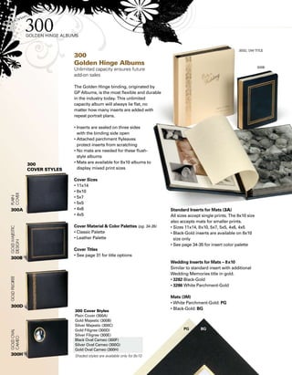 Standard Inserts for Mats (3A)
All sizes accept single prints. The 8x10 size
also accepts mats for smaller prints.
• Sizes 11x14, 8x10, 5x7, 5x5, 4x6, 4x5
• Black-Gold inserts are available on 8x10
size only
• See page 34-35 for insert color palette
Wedding Inserts for Mats – 8x10
Similar to standard insert with additional
Wedding Memories title in gold.
• 3282 Black-Gold	
• 3286 White Parchment-Gold
Mats (3M)
• White Parchment-Gold: PG
• Black-Gold: BG
300
Golden Hinge Albums
Unlimited capacity ensures future
add-on sales
The Golden Hinge binding, originated by
GP Albums, is the most flexible and durable
in the industry today. This unlimited
capacity album will always lie flat, no
matter how many inserts are added with
repeat portrait plans.
• Inserts are sealed on three sides
with the binding side open
• Attached parchment flyleaves
protect inserts from scratching
• No mats are needed for these flush-
style albums
• Mats are available for 8x10 albums to
display mixed print sizes
Cover Sizes
• 11x14
• 8x10
• 5x7
• 5x5
• 4x6
• 4x5
Cover Material  Color Palettes (pg. 34-35)
• Classic Palette
• Leather Palette
Cover Titles
• See page 31 for title options
300A
300B
300 Cover Styles
Plain Cover (300A)
Gold Majestic (300B)
Silver Majestic (300C)
Gold Filigree (300D)
Silver Filigree (300E)
Black Oval Cameo (300F)
Silver Oval Cameo (300G)
Gold Oval Cameo (300H)
Shaded styles are available only for 8x10
300D
300H
PG	 BG	
300
Cover styles
 