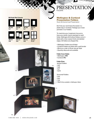 211 . 8 0 0 . 8 8 8 . 1 9 3 4 | w w w . g pa l b u m s . c o m
Wellington  Cortland
Presentation Folders
Quick  Economical Presentation
Don’t let your work leave the studio in a
plastic bag or envelope. Package your loose
portraits in our Folders.
To maximize your investment, be sure to
have your studio imprint stamped on each
folder. Wellington  Cortland folders come in
black with a linen weave finish and deckled
edges. All folders are shipped flat.
• Wellington Folders are all black
• Cortland Folders are black with a gold border
• Minimum order is 25 per size per style
• Quantity discounts are available
Folder Cover Styles
• Wellington (FW)
• Cortland (FC)
Folder Sizes
Vertical Folders
• 4x5
• 4x6
• 5x7
• 8x10
Horizontal Folders
• 5x4
• 6x4
• 7x5
• 10x8 (Only available in Wellington Style)
3M 204 	
5x7
3M 210	
4x6
3M 213	
4x6
3M 205	
5x7
3M 211	
4x6
3M 221	
3½x5
3M 208	
5x7
3M 212	
4x6
300 Style Mat Cutouts
 