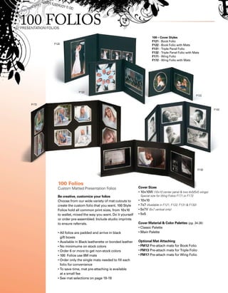 100 – Cover Styles
F121 - Book Folio
F122 - Book Folio with Mats
F131 - Triple Panel Folio
F132 - Triple Panel Folio with Mats
F171 - Wing Folio
F172 - Wing Folio with Mats
100 Folios
Custom Matted Presentation Folios
Be creative, customize your folios
Choose from our wide variety of mat cutouts to
create the custom folio that you want. 100 Style
Folios hold all common print sizes, from 10x10
to wallet, mixed the way you want. Do it yourself
or order pre-assembled. Include studio imprints
to ensure referrals.
• All folios are padded and arrive in black
gift boxes
• Available in Black leatherette or bonded leather
• No minimums on stock colors
• Order 6 or more to get non-stock colors
• 100 Folios use 6M mats
• Order only the single mats needed to fill each
folio for convenience
• To save time, mat pre-attaching is available
at a small fee
• See mat selections on page 18-19
Cover Sizes
• 10x10W (10x10 center panel  two 4x5/5x5 wings)
Special size for Wing Folios F171 or F172
• 10x10
• 7x7 (Available in F121, F122, F131  F132)
• 5x7V (5x7 vertical only)
• 5x5
Cover Material  Color Palettes (pg. 34-35)
• Classic Palette
• Main Palette
Optional Mat Attaching
• FM12 Pre-attach mats for Book Folio
• FM13 Pre-attach mats for Triple Folio
• FM17 Pre-attach mats for Wing Folio
 