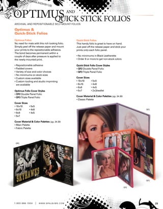 231 . 8 0 0 . 8 8 8 . 1 9 3 4 | w w w . g pa l b u m s . c o m
Optimus 
Quick-Stick Folios
Optimus Folios
No need for mats with this rich looking folio.
Simply peel off the release paper and mount
your prints to the repositionable adhesive.
The bond becomes permanent within a
couple of days after pressure is applied to
the newly mounted print.
• Repositionable adhesive
• Padded covers
• Variety of size and color choices
• No minimums on stock sizes
• Custom sizes available
• Custom tooling and studio imprinting
are available
Optimus Folio Cover Styles
• OF2 Double Panel Folio
• OF3 Triple Panel Folio
Cover Sizes
• 10x10	 • 5x5
• 8x10	 • 4x6
• 8x8	 • 4x5
• 5x7
Cover Material  Color Palettes (pg. 34-35)
• Main Palette
• Fabric Palette
Quick-Stick Folios
This handy folio is great to have on hand.
Just peel off the release paper and stick your
prints onto each folio panel.
• No minimums in Black Leatherette
• Order 6 or more to get non-stock colors
Quick-Stick Folio Cover Styles
• QF2 Double Panel Folio
• QF3 Triple Panel Folio
Cover Sizes
• 10x10	 • 5x5
• 8x10	 • 4x6
• 8x8	 • 4x5
• 5x7	 • 2x3/wallet
Cover Material  Color Palettes (pg. 34-35)
• Classic Palette
 