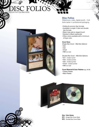 Disc Folios
Slideshows, video, digital proofs…It all
looks better in professional packaging.
• Holds all common disc formats
• Available in single (1 disc) and double
disc formats
• Black mats add an elegant touch
• Stocked in Black Leatherette
• Other colors available with a minimum
of 6 per color
Cover Sizes
Single Disc Cover – Mat Size Options
• 5x5
• 4x5
• 3½x5
• NM (no mat)
Double Disc Cover – Mat Size Options
• 5x7 – (holds 1 print)
• 5x5 – (holds 2 prints)
• 4x5 – (holds 2 prints)
• 3½x5 – (holds 2 prints)
• NM (no mat)
Cover Material  Color Palettes (pg. 34-35)
• Classic Palette
• Main Palette
Disc Folio Styles
DF1 – Single Disc Cover Style
DF2 – Double Disc Cover Style
 