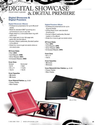 251 . 8 0 0 . 8 8 8 . 1 9 3 4 | w w w . g pa l b u m s . c o m
Digital Showcase 
Digital Premiere
Digital Showcase Albums
• Professional presentation for up to 80 proof
sheets
• Made for standard GBC®
punching as a
convenience to you or your lab
• Pages attach to a removable black ring with
insert card
• Your page sets or your lab page sets
easily slip into this album
• Comes in Black Leatherette, Bonded Leather
or EuroBond
• Order 6 or more to get non-stock colors or
non-stock sizes
DS Cover Styles
• Plain (DSA)
• Gold Majestic (DSB)
• Silver Majestic (DSC)
• Embossed Majestic (DSD)
Cover Sizes
Vertical	 Horizontal
• 8x10	 • 10x8
• 8½ x 11	 • 11x8½
• 10x13	 • 13x10
Cover Capacities
• 40 sheets
• 80 sheets
Cover Material Palettes (pg. 34-35)
• Classic Palette
• Main Palette
Digital Premiere Album
• Professional presentations for up to
70 proof sheets
• D-Ring Style Cover uses standard
3-hole punch
• Comes in Black Leatherette, Bonded
Leather or EuroBond
• Order 6 or more to get non-stock colors
DP Cover Styles
• Plain (DPA)
• Gold Majestic (DPB)
• Silver Majestic (DPC)
• Embossed Majestic (DPD)
Cover Sizes
• 8½ x 11
• 10x13
Cover Capacities
• 30 sheets
• 70 sheets
Cover Material  Color Palettes (pg. 34-35)
• Classic Palette
• Main Palette
 