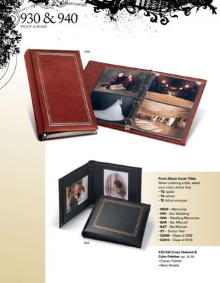Proof Album Cover Titles
When ordering a title, select
your color choice first.
• TG (gold)
• TS (silver)
• TE (blind emboss)
• MEM – Memories
• OW – Our Wedding
• WM – Wedding Memories
• BAR – Bar Mitzvah
• BAT – Bat Mitzvah
• SY – Senior Year
• C2009 – Class of 2009
• C2010 – Class of 2010
930/940 Cover Material 
Color Palettes (pg. 34-35)
• Classic Palette
• Main Palette
 