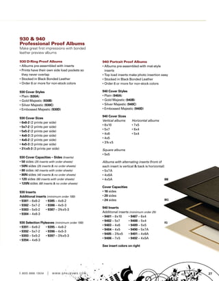 271 . 8 0 0 . 8 8 8 . 1 9 3 4 | w w w . g pa l b u m s . c o m
940 Portrait Proof Albums
• Albums pre-assembled with mat-style
inserts
• Top load inserts make photo insertion easy
• Stocked in Black Bonded Leather
• Order 6 or more for non-stock colors
940 Cover Styles
• Plain (940A)
• Gold Majestic (940B)
• Silver Majestic (940C)
• Embossed Majestic (940D)
940 Cover Sizes
Vertical albums	 Horizontal albums
• 8x10	 • 7x5
• 5x7	 • 6x4
• 4x6	 • 5x4
• 4x5	
• 3½ x5
Square albums
• 5x5
Albums with alternating inserts (front of
each insert is vertical  back is horizontal)
• 5x7A
• 4x6A
• 4x5A
Cover Capacities
• 16 sides
• 20 sides
• 24 sides
940 Inserts
Additional inserts (minimum order 25)
• 9481 – 8x10	 • 9487 – 6x4
• 9482 – 5x7	 • 9488 – 5x4
• 9483 – 4x6	 • 9489 – 5x5
• 9484 – 4x5	 • 9490 – 5x7A
• 9485 – 3½x5	 • 9491 – 4x6A
• 9486 – 7x5	 • 9492 – 4x5A
See insert colors on right
930  940
Professional Proof Albums
Make great first impressions with bonded
leather preview albums
930 D-Ring Proof Albums
• Albums pre-assembled with inserts
• Prints have their own side load pockets so
they never overlap
• Stocked in Black Bonded Leather
• Order 6 or more for non-stock colors
930 Cover Styles
• Plain (930A)
• Gold Majestic (930B)
• Silver Majestic (930C)
• Embossed Majestic (930D)
930 Cover Sizes
• 6x6-2 (2 prints per side)
• 5x7-2 (2 prints per side)
• 5x5-2 (2 prints per side)
• 4x6-3 (3 prints per side)
• 4x6-2 (2 prints per side)
• 4x5-3 (3 prints per side)
• 3½x5-3 (3 prints per side)
930 Cover Capacities – Sides (Inserts)
• 50 sides (25 inserts with order sheets)
• 50N sides (25 inserts  no order sheets)
• 80 sides (40 inserts with order sheets)
• 80N sides (40 inserts  no order sheets)
• 120 sides (60 inserts with order sheets)
• 120N sides (60 inserts  no order sheets)
930 Inserts
Additional inserts (minimum order 100)
• 9381 – 6x6-2	 • 9385 – 4x6-2
• 9382 – 5x7-2	 • 9386 – 4x5-3
• 9383 – 5x5-2	 • 9387 – 3½x5-3
• 9384 – 4x6-3	
930 Selection Flyleaves (minimum order 100)
• 9391 – 6x6-2	 • 9395 – 4x6-2
• 9392 – 5x7-2	 • 9396 – 4x5-3
• 9393 – 5x5-2	 • 9397 – 3½x5-3
• 9394 – 4x6-3	
 