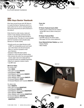 291 . 8 0 0 . 8 8 8 . 1 9 3 4 | w w w . g pa l b u m s . c o m
950
Ellie Vayo Senior Yearbook
Ellie Vayo joined forces with GP Albums
to create the Senior Yearbook which is a
great sales tool for senior photographers.
All pricing and prints are self-contained in
this album.
Order the kit or order covers, mats and
inserts in bulk. Display individual proofs
or use our 10x10 or 8x10 mats and slip in
composite prints. This album is now available
with the V-pocket to hold valuable sales
literature or reorder sheets.
• Simply punch your sales literature with
a GBC®
(or comparable) punch and insert
your information into this all-inclusive
album or use the V-pocket to hold
your literature
• Stocked in Black Bonded Leather
• Order 6 or more to get non-stock colors
• Kits include: the cover, four pre-assembled
inserts, eight mats and a black gift box
• Component parts are available separately
• Maximum capacity is twelve inserts
• Use 6M mats
950 Cover Styles
For covers only
• Plain (950A)
• Plain with V-pocket (950AVP)
• Gold Majestic (950B)
• Gold Majestic with V-pocket (950BVP)
• Silver Majestic (950C)
• Silver Majestic with V-pocket (950CVP)
• Embossed Majestic (950D)
• Embossed Majestic with V-pocket (950DVP)
For album kits
• Plain (950KITA)
• Plain with V-pocket (950KITAVP)
• Gold Majestic (950KITB)
• Gold Majestic with V-pocket (950KITBVP)
• Silver Majestic (950KITC)
• Silver Majestic with V-pocket (950KITCVP)
• Embossed Majestic (950KITD)
• Embossed Majestic with V-pocket
(950KITDVP)
Cover size
• 10x10
EV Senior Yearbook Inserts (95A)
• Inserts come in black and are made to
accept 6M mats to allow mixed print
sizes.
EV Senior Yearbook Mats
• Use 6M mats for this album style
• See page 18-19 for cutout selections
Cover Material  Color Palettes (pg. 34-35)
• Classic Palette
• Main Palette
 