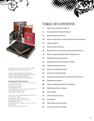3
Photography shown in albums courtesy of:
The Ayers Studio Inc. – pages 4, 5, 8, 10, 12, 13, 14, 15, 16, 17,
20, 21, 22, 23, 24, 26, 28, 32
Bruce Evensen – pages 13, 15, 17
Fillpot Photography – page 22
Forester Photography – pages 4, 7, 12, 16, 17, 22, 23, 24, 32, 33
Frozen Image Photography – pages 6, 12
Ron Gould Studios – page 14, 16, 20
Hayes and Fisk - The Art of Photography – page 13, 22, 32, 33
M.E. Studios, Inc. – page 22
Peter’s Main Street Studio – pages 14, 16, 25
Rice Photography – pages 4, 6, 8, 10, 13, 14, 15, 30
Sadies® - pages 10, 20, 21, 32
Ellie Vayo Photography, Inc. – pages 7, 10, 13, 16, 17, 21, 22, 23,
25, 28, 29, 32, 33
Carole Woods Studio – pages 4, 12, 14, 16, 21
GP Albums™, Your Photos. Your Life.™  Diamond Luster™
are registered trademarks of General Products L.L.C.
Scotch™ is a registered trademark of 3M Corporation.
GBC® is a registered trademark of General Binding Corporation.
Sadies® is a registered trademark of Sadie’s Inc.
ZoomAlbum™ is a registered trademark ZoomAlbum Inc.
Table of Contents
		
4 	 Digital Vision Flush Mount Albums
6 	 Tempus Gallery Flush Mount Albums
8	 Eclipse Press Printed Albums
10	 Optimus Ultra, Optimus and Quick-Stick Self-mount Albums
12	 Legacy Collection
14	 200 Library Bound Albums
16 	 600, 700  Generations Golden Hinge Reversible Albums
18	 Mats for Legacy, 200, 600  700 Reversible Albums
20 	 300 Style Golden Hinge Albums
21 	 Wellington  Cortland Presentation Folders
22	 100 Style Presentation Folios
23	 Optimus and Quick-stick Folios
24	 Disc Folios for CDs and DVDs
25	 Digital Showcase  Digital Premiere Proof Sheet Albums	
26	 930  940 Proof Albums
28 	 Signature Gallery  Portrait Proofer Albums
29	 950 Ellie Vayo Senior Yearbook
30	 Album Design
31	 Titles and Customizations
32 	 ZoomAlbum
33 	 DASH Albums and CD Holders
34	 Cover and Insert Color Palettes
 