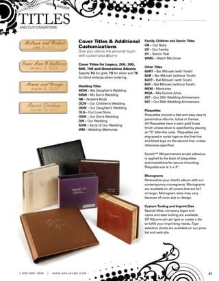 311 . 8 0 0 . 8 8 8 . 1 9 3 4 | w w w . g pa l b u m s . c o m
Cover Titles  Additional
Customizations
Give your clients the personal touch
with customized albums
Cover Titles for Legacy, 200, 300,
600, 700 and Generations Albums
Specify TG for gold, TS for silver and TE
for blind emboss when ordering.
Wedding Titles
MDW – My Daughter’s Wedding
MSW – My Son’s Wedding
NB – Nuestra Boda
OCW – Our Children’s Wedding
ODW – Our Daughter’s Wedding
OLS – Our Love Story
OSW – Our Son’s Wedding
OW – Our Wedding
SOW – Story of Our Wedding
WM – Wedding Memories
Family, Children and Senior Titles
OB – Our Baby
OF – Our Family
SY – Senior Year
WMG – Watch Me Grow
Other Titles
BART – Bar Mitzvah (with Torah)
BAR – Bar Mitzvah (without Torah)
BATT – Bat Mitzvah (with Torah)
BAT – Bat Mitzvah (without Torah)
MEM – Memories
MQA – Mis Quince Años
25T – Our 25th Wedding Anniversary
50T – Our 50th Wedding Anniversary
Plaquettes
Plaquettes provide a fast and easy way to
personalize albums, folios or frames.
All Plaquettes have a satin gold brass
finish unless silver is specified by placing
an S after the code. Plaquettes are
engraved in script type on the first line
and block type on the second line, unless
otherwise specified.
Scotch™ 3M permanent acrylic adhesive
is applied to the back of plaquettes
and medallions for secure mounting.
Plaquette size is ½ x 3”.
Monograms
Personalize your client’s album with our
contemporary monograms. Monograms
are available on all covers that are 5x7
or larger. Monogram sizes may vary
because of cover size or design.
Custom Tooling and Imprint Dies
Special titles, company logos and
name and date tooling are available.
GP Albums can set type or create a die
to fulfill your imprinting needs. Type
selection charts are available on our price
list and web site.
 
