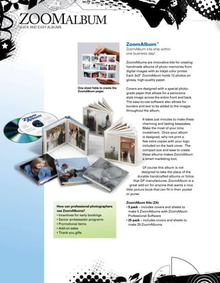 One sheet folds to create the
ZoomAlbum pages
ZoomAlbum™
ZoomAlbum kits ship within
one business day!
ZoomAlbums are innovative kits for creating
handmade albums of photo memories from
digital images with an Inkjet color printer.
Each 3x3” ZoomAlbum holds 12 photos on
glossy, high-quality paper.
Covers are designed with a special photo-
grade paper that allows for a panorama
style image across the entire front and back.
The easy-to-use software also allows for
borders and text to be added to the images
throughout the album.
It takes just minutes to make these
charming and lasting keepsakes.
Make the most of your time
investment. Once your album
is designed, why not print a
few extra copies with your logo
included on the back cover. The
compact size and ease to create
these albums makes ZoomAlbum
a smart marketing tool.
Of course this album is not
designed to take the place of the
durable handcrafted albums or folios
that GP manufactures. ZoomAlbum is a
great add-on for anyone that wants a nice
little picture book that can fit in their pocket
or purse.
ZoomAlbum Kits (ZA)
• 5 pack – includes covers and sheets to
make 5 ZoomAlbums with ZoomAlbum
Professional Software
• 25 pack – includes covers and sheets to
make 25 ZoomAlbums
How can professional photographers
use ZoomAlbums?
• Incentives for early bookings
• Senior ambassador programs
• Promotional items
• Add-on sales
• Thank you gifts
 