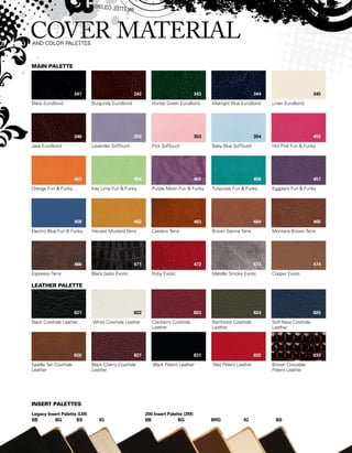 Black EuroBond
Java EuroBond
Orange Fun  Funky
Electric Blue Fun  Funky
Espresso Terra
Black Cowhide Leather
Saddle Tan Cowhide
Leather
Burgundy EuroBond
Lavender SofTouch
Key Lime Fun  Funky
Harvest Mustard Terra
Black Gator Exotic
White Cowhide Leather
Black Cherry Cowhide
Leather
Hunter Green EuroBond
Pink SofTouch
Purple Moon Fun  Funky
Castano Terra
Ruby Exotic
Cranberry Cowhide
Leather
Black Patent Leather
Midnight Blue EuroBond
Baby Blue SofTouch
Turquoise Fun  Funky
Brown Sienna Terra
Metallic Smoke Exotic
Rainforest Cowhide
Leather
Red Patent Leather
Linen EuroBond
Hot Pink Fun  Funky
Eggplant Fun  Funky
Montana Brown Terra
Copper Exotic
Soft Navy Cowhide
Leather
Brown Crocodile
Patent Leather
200 Insert Palette (2M)
BB	 BG	 BRG	 IG	 BS
Main Palette
Leather Palette
Insert Palettes
Legacy Insert Palette (LM)
BB	 BG	 BS	 IG
341
346
453
458
466
821
826
342
352
454
462
471
822
827
343
353
455
463
472
823
831
344
354
456
464
473
824
832
345
452
457
465
474
825
833
 
