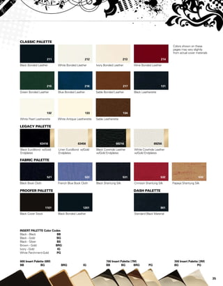 35
600 Insert Palette (6M)
BB	 BG	 BRG	 IG
300 Insert Palette (3M)
BG	 PG
700 Insert Palette (7M)
BB	 BG	 BRG	 PG
INSERT PALETTE Color Codes
Black - Black	 BB
Black - Gold	 BG
Black - Silver	 BS
Brown - Gold	 BRG
Ivory - Gold	 IG
White Parchment-Gold	 PG
Classic Palette
Green Bonded Leather
215
Linen EuroBond w/Gold
Endplates
63456
Black EuroBond w/Gold
Endplates
63416
Black Bonded Leather
Black Book Cloth
Black Cover Stock
White Bonded Leather
French Blue Book Cloth
Black Bonded Leather
Ivory Bonded Leather
Black Shantung Silk Crimson Shantung Silk
Standard Black Material
Papaya Shantung Silk
Colors shown on these
pages may vary slightly
from actual cover materials
Fabric Palette
Proofer Palette Dash Palette
211
Wine Bonded Leather
214
521
1101
212
White Antique Leatherette
133
Sable Leatherette
134
522
1201
213
Blue Bonded Leather
216
Sable Bonded Leather
217
Black Leatherette
131
White Pearl Leatherette
132
531
Black Cowhide Leather
w/Gold Endplates
69216
532
901
White Cowhide Leather
w/Gold Endplates
69256
533
legacy Palette
 