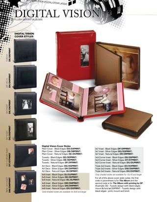 Digital Vision
Cover styles
Digital Vision Cover Styles
Plain Cover - Black Edges (DA/DAPRINT)
Plain Cover - Silver Edges (DB/DBPRINT)
Plain Cover - Natural Edges (DC/DCPRINT)
Tuxedo - Black Edges (DD/DDPRINT)
Tuxedo - Silver Edges (DE/DEPRINT)
Tuxedo - Natural Edges (DF/DFPRINT)
Art Deco - Black Edges (DG/DGPRINT)
Art Deco - Silver Edges (DH/DHPRINT)
Art Deco - Natural Edges (DI/DIPRINT)
5x5 Inset - Black Edges (DJ/DJPRINT)
5x5 Inset - Silver Edges (DK/DKPRINT)
5x5 Inset - Natural Edges (DL/DLPRINT)	
4x5 Inset - Black Edges (DM/DMPRINT)
4x5 Inset - Silver Edges (DN/DNPRINT)
4x5 Inset - Natural Edges (DO/DOPRINT)
Gold shaded styles are available for 8x8 and larger
3x7 Inset - Black Edges (DP/DPPRINT)
3x7 Inset - Silver Edges (DQ/DQPRINT)
3x7 Inset - Natural Edges (DR/DRPRINT)
3x3 Corner Inset - Black Edges (DS/DSPRINT)
3x3 Corner Inset - Silver Edges (DT/DTPRINT)
3x3 Corner Inset - Natural Edges (DU/DUPRINT)
Triple 3x3 Insets - Black Edges (DV/DVPRINT)
Triple 3x3 Insets - Silver Edges (DW/DWPRINT)
Triple 3x3 Insets - Natural Edges (DX/DXPRINT)
Gray shaded styles are available for 10x10 and larger
For all of the above cover style codes: the first
code in parenthesis is for The Album and the
second code is for The Album with printing by GP.
(Example: DD - Tuxedo design with black edges -
mount  bind or DDPRINT - Tuxedo design with
black edges - print, mount and bind)
Triple3x3inset
DW/DWPRINT
3x3cornerinset
DT/DTPRINT
3x7inset
DQ/DQPRINT
5x5inset
DK/DKPRINT
ARTDeco
DH/DHPRINT
Tuxedo
DE/DEPRINT
 