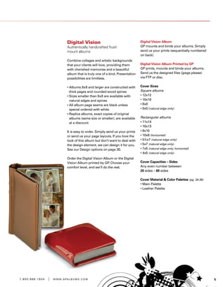 51 . 8 0 0 . 8 8 8 . 1 9 3 4 | w w w . g pa l b u m s . c o m
Digital Vision
Authentically handcrafted flush
mount albums
Combine collages and artistic backgrounds
that your clients will love, providing them
with cherished memories and a beautiful
album that is truly one of a kind. Presentation
possibilities are limitless.
• Albums 8x8 and larger are constructed with
thick pages and rounded wood spines
• Sizes smaller than 8x8 are available with
natural edges and spines
• All album page seams are black unless
special ordered with white
• Replica albums, exact copies of original
albums (same size or smaller), are available
at a discount
It is easy to order. Simply send us your prints
or send us your page layouts. If you love the
look of this album but don’t want to deal with
the design element, we can design it for you.
See our Design options on page 30.
Order the Digital Vision Album or the Digital
Vision Album printed by GP. Choose your
comfort level, and we’ll do the rest.
Digital Vision Album
GP mounts and binds your albums. Simply
send us your prints (sequentially numbered
on back).
Digital Vision Album Printed by GP
GP prints, mounts and binds your albums.
Send us the designed files (jpegs please)
via FTP or disc.
Cover Sizes
Square albums
• 12x12
• 10x10
• 8x8
• 5x5 (natural edge only)
Rectangular albums
• 11x14
• 10x13
• 8x10
• 10x8 (horizontal)
• 5½x7 (natural edge only)
• 5x7 (natural edge only)
• 7x5 (natural edge only, horizontal)
• 4x5 (natural edge only)
Cover Capacities – Sides
Any even number between
20 sides – 60 sides
Cover Material  Color Palettes (pg. 34-35)
• Main Palette
• Leather Palette
 