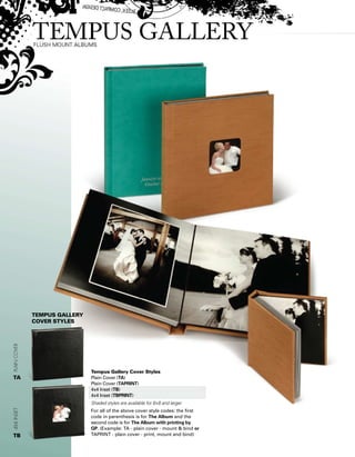 tempus Gallery
Cover styles
Tempus Gallery Cover Styles
Plain Cover (TA)
Plain Cover (TAPRINT)
4x4 Inset (TB)
4x4 Inset (TBPRINT)
Shaded styles are available for 8x8 and larger
For all of the above cover style codes: the first
code in parenthesis is for The Album and the
second code is for The Album with printing by
GP. (Example: TA - plain cover - mount  bind or
TAPRINT - plain cover - print, mount and bind)
4x4insetPlainCover
TA
TB
 