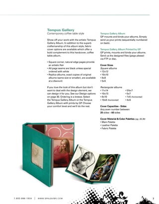 71 . 8 0 0 . 8 8 8 . 1 9 3 4 | w w w . g pa l b u m s . c o m
Tempus Gallery
Contemporary coffee table style
Show off your work with the artistic Tempus
Gallery Album. In addition to the superb
craftsmanship of this album style, fabric
cover options are available which offer a
bold complement to this hardcover, coffee
table album.
• Square corner, natural edge pages provide
an artistic flair
• All page seams are black unless special
ordered with white
• Replica albums, exact copies of original
albums (same size or smaller), are available
at a discount
If you love the look of this album but don’t
want to deal with the design element, we
can design it for you. See our Design options
on page 30. Ordering is a breeze. Select
the Tempus Gallery Album or the Tempus
Gallery Album with prints by GP. Choose
your comfort level and we’ll do the rest.
Tempus Gallery Album
GP mounts and binds your albums. Simply
send us your prints (sequentially numbered
on back).
Tempus Gallery Album Printed by GP
GP prints, mounts and binds your albums.
Send us the designed files (jpegs please)
via FTP or disc.
Cover Sizes
Square albums
• 12x12
• 10x10
• 8x8
• 5x5
Rectangular albums
• 11x14	 • 5½x7
• 10x13	 • 5x7
• 8x10	 • 7x5 (horizontal)
• 10x8 (horizontal)	 • 4x5
Cover Capacities - Sides
Any even number between
20 sides – 60 sides
Cover Material  Color Palettes (pg. 34-35)
• Main Palette
• Leather Palette
• Fabric Palette
 