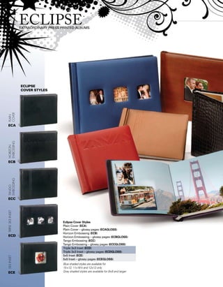 Eclipse Cover Styles
Plain Cover (ECA)
Plain Cover – glossy pages (ECAGLOSS)
Horizon Embossing (ECB)
Horizon Embossing – glossy pages (ECBGLOSS)
Tango Embossing (ECC)
Tango Embossing – glossy pages (ECCGLOSS)
Triple 3x3 Inset (ECD)
Triple 3x3 Inset – glossy pages (ECDGLOSS)
5x5 Inset (ECE)
5x5 Inset – glossy pages (ECEGLOSS)
Blue shaded styles are available for
15x12, 11x16½ and 12x12 only
Gray shaded styles are available for 8x8 and larger
ECLIPSE
Cover styles
5x5insetTriple3x3insetTango
embossing
Horizon
Embossing
Plain
Cover
ECA
ECB
ECC
ECD
ECE
 