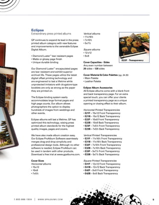 91 . 8 0 0 . 8 8 8 . 1 9 3 4 | w w w . g pa l b u m s . c o m
Eclipse
Extraordinary press printed albums
GP continues to expand its lead in the press
printed album category with new features
and improvements to the venerable Eclipse
Digital Album.
• Diamond Luster™
tear resistant pages
• Matte or glossy page finish
• Unique durable binding
Our Diamond Luster™
encapsulated pages
are tear resistant and exhibit superior
archival life. These pages utilize the latest
digital offset printing technology and
are engineered to last a lifetime while
unprotected imitators with drugstore-type
booklets are only as strong as the paper
they are printed on.
The Eclipse binding system easily
accommodates large format pages and
high page counts. Our album allows
photographers the option to display
hundreds of images from weddings and
other events.
Eclipse albums will last a lifetime. GP has
optimized this technology, raising press
printed album standards for the highest
quality images, pages and covers.
We have also made album creation easy.
Our Eclipse ProAlbum Software seamlessly
merges drag-and-drop simplicity and
professional design tools. Although no other
software is needed, Eclipse ProAlbum can
be used in tandem with other products.
Download a free trial at www.gpalbums.com.
Cover Sizes
Horizontal albums
• 15x12
• 10x8
• 7x5½
Vertical albums
• 11x16½
• 7x10½
• 5x7½
Square albums
• 12x12
• 8x8
Cover Capacities - Sides
Any even number between
20 sides – 120 sides
Cover Material  Color Palettes (pg. 34-35)
• Main Palette
• Leather Palette
Eclipse Album Accessories
All Eclipse albums come with a blank front
and back transparency page. For an extra
special touch, you can offer your clients
a printed transparency page as a unique
opening or closing effect to their album.
Horizontal Printed Transparencies
• E21F – 15x12 Front Transparency
• E21B – 15x12 Back Transparency
• E22F – 10x8 Front Transparency
• E22B – 10x8 Back Transparency
• E23F – 7x5½ Front Transparency
• E23B – 7x5½ Back Transparency
Vertical Printed Transparencies
• E31F – 11x16½ Front Transparency
• E31B – 11x16½ Back Transparency
• E32F – 7x10½ Front Transparency
• E32B – 7x10½ Back Transparency
• E33F – 5x7½ Front Transparency
• E33B – 5x7½ Back Transparency
Square Printed Transparencies
• E41F – 12x12 Front Transparency
• E41B – 12x12 Back Transparency
• E42F – 8x8 Front Transparency
• E42B – 8x8 Back Transparency
 