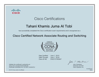 Cisco Certifications
Tahani Khamis Juma Al Tobi
has successfully completed the Cisco certification exam requirements and is recognized as a
Cisco Certified Network Associate Routing and Switching
Date Certified
Valid Through
Cisco ID No.
June 1, 2015
June 1, 2018
CSCO12760947
Validate this certificate's authenticity at
www.cisco.com/go/verifycertificate
Certificate Verification No. 421554170205ATZJ
John Chambers
Chairman and CEO
Cisco Systems, Inc.
© 2015 Cisco and/or its affiliates
7078789163
0604
 