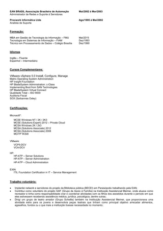 EAN BRASIL Associação Brasileira de Automação Mai/2002 à Mar/2003
Administrador de Redes e Suporte à Servidores
Procwork Informática Ltda Ago/1995 à Mai/2002
Analista de Suporte
Formação:
MBA em Gestão de Tecnologia da Informação – FMU Mai/2015
Tecnologia em Sistemas de Informação – FIAM Dez/1993
Técnico em Processamento de Dados – Colégio Brasília Dez/1990
Idiomas
Inglês – Fluente
Espanhol – Intermediário
Cursos Complementares:
VMware vSphere 5.0 Install, Configure, Manage
Matrix Operating System Administration
HP Insight Foundation
HP BladeSystem Administration: c-Class
Implementing Boot from SAN Technologies
HP BladeSystem Virtual Connect
Qualidade Total – ISO 9000
Auditoria Fiscal
SOX (Sarbannes Oxley)
Certificações:
Microsoft*:
MCSE Windows NT / 2K / 2K3
MCSE (Solutions Expert) 2012 – Private Cloud
MCSA Windows 2K / 2k3
MCSA (Solutions Associate) 2012
MCSA (Solutions Associate) 2008
MCITP W2k8
VMware:
VCP5-DCV
VCA-DCV
HP:
HP-ATP – Server Solutions
HP-ATP – Server Administration
HP-ATP – Cloud Administration
EXIN:
ITIL Foundation Certification in IT – Service Management
Trabalho voluntário:
 Implantei network e servidores do projeto da Biblioteca pública (BECEI) em Paraisópolis trabalhando pela EAN;
 Contribui como voluntário do projeto GAF (Grupo de Apoio à Família) na Instituição Assistencial Meimei, onde atuava como
recreador e tinha como responsabilidade criar e coordenar atividades com os filhos dos assistidos durante o período em que
eles estivessem recebendo assistência médica, jurídica, psicológica, dentre outras;
 Dirigi um grupo de teatro amador (Grupo Scheilla) também na Instituição Assistencial Meimei, que proporcionava uma
atividade extra para os jovens e desenvolvia peças teatrais que tinham como principal objetivo arrecadar alimentos,
agasalhos, fundos ou o que mais a instituição tivesse necessidade no momento;
 