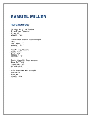 SAMUEL MILLER
REFERENCES:
Daniel Brown, Vice President
Kohler Power Systems
Kohler, WI
920.698.1754
Mark Lowder, National Sales Manager
GPS
San Antonio, TX
210.505.1195
John Mooney, Captain
Seattle Ferries
Seattle, WA
253.970.6166
Souphy Chansirik, Sales Manager
Quinn CAT PSD
Los Angeles, CA
562.484.4816
Bryan Birkinbine, Area Manager
Matco Tools
Boise, ID
208.859.2869
 