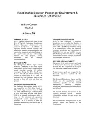 Relationship Between Passenger Environment &
Customer Satisfaction
William Cooper
MARTA
Atlanta, GA
INTRODUCTION
MARTA wishes to present this report for the
2015 APTA Rail Conference: Relationship
Between Passenger Environment and
Customer Satisfaction. In addition to
reporting primary research findings and
subsequent strategic recommendations, this
report also documents activities leading to
the development of the relationships
between the two projects, survey
instruments, and the strategic
recommendations.
BACKGROUND
The Metropolitan Atlanta Rapid Transit
Authority (MARTA) is the ninth largest
public transit system in the United States by
annual ridership, carrying 129 million
passengers during the 2014 fiscal year.
MARTA has 38 rail stations and 92 bus
routes in its’ service area. MARTA has 338
passenger cars and 554 buses. Vehicles are
serviced at three rail yards and three bus
garages.
Passenger Environment Survey
The Passenger Environment Survey (PES)
was created by New York City Transit in
1983, with major revisions made in 1995
and 2000. MARTA began conducting PES
in 2010, based upon the New York model.
PES is an internal performance audit to
bring to the attention of operations
management system deficiencies and
problems. It is a measure of what the
passenger experiences in the vehicles and in
the stations.
Customer Satisfaction Survey
MARTA has conducted a customer
satisfaction survey, called the Quality of
Service Survey, on an almost annual basis
since 1995. The Quality of Service Survey
is a comprehensive study that measures
customer satisfaction and perceptions of
MARTA’s bus, rail and mobility service.
The Authority utilizes the data as a tracking
instrument to examine changes in customer
perception and satisfaction.
REPORT ORGANIZATION
Key points of the entire research are found
in the Executive Summary. It is intended, if
desired, that this component of the report
can function as a stand-alone document.
Project research goals are recapped in the
Research Objectives section of this
document.
The Research Methodology chapter provides
details on the quantitative research
conducted. Specifics of the research
methodology, including sampling,
scheduling, questionnaires and data validity
are included.
All research findings are reviewed in the
Detailed Findings section. Specific
relationships between the two surveys are
described.
The recommended strategies based on the
research results are detailed in the
Conclusions.
 