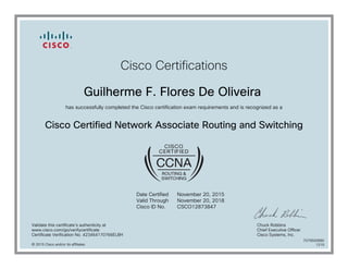 Cisco Certifications
Guilherme F. Flores De Oliveira
has successfully completed the Cisco certification exam requirements and is recognized as a
Cisco Certified Network Associate Routing and Switching
Date Certified
Valid Through
Cisco ID No.
November 20, 2015
November 20, 2018
CSCO12873847
Validate this certificate's authenticity at
www.cisco.com/go/verifycertificate
Certificate Verification No. 423464170766ELBH
Chuck Robbins
Chief Executive Officer
Cisco Systems, Inc.
© 2015 Cisco and/or its affiliates
7079500680
1215
 