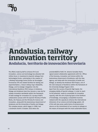 R+D
     70




 Andalusia, railway
 innovation territory
 Andalucía, territorio de innovación ferroviaria

 The efforts made by Adif to enhance R+D and                 president&CEO of Adif, Mr. Antonio González Marín,
 Innovation, science and technology has attracted 400        signed several collaborative agreements with the Offices
 million Euros in investment to Spanish railways from        of the Economy, Innovation and Science within the
 technological funds, culminating in the creation of         Autonomous Government of Andalusia, with the Idea
 a Railway Technology Centre (Centro de Tecnologías          Agency, and lastly with the Universities of Seville and
 Ferroviarias CTF) and related facilities for testing and    Malaga, to develop the Andalusia TECH Project, one of
 experimentation, a future railway ring in Bobadilla,        the new Campuses of Excellence within the framework of
 Malaga, and its strategic integration into the              the University Strategy Program 2015.
 International Excellence TECH Campus in Andalusia.          Apart from the success of Spanish High Speed, the
 Malaga and Andalusia have thus become a new site for        emerging vitality of Spanish railways, in order to reach
 railway innovation worldwide within the framework           its full potential, needs to consolidate its innovative
 of State strategy for innovation E2I, by way of Adif’s      capacity, with the aim of placing Spain at the forefront
 collaboration process with the Spanish Ministry of Public   of knowledge, encouraging a competitive business
 Works, the Treasury and the Ministry for Science and        network with the capacity to enhance the international
 Innovation, along with the Autonomous Government of         dimension of our science and technology system. All
 Andalusia and the Universities of Seville and Malaga.       of this will also prove useful terms of socioeconomic
 This complex process, which began in 2008, had              returns on the commitment of our country to railways as
 a landmark month in October 2010 when the                   the means of transport with the most sustainable future.




70
 