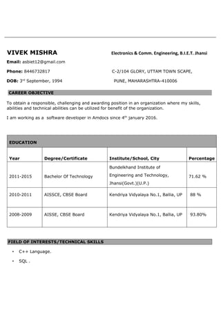 VIVEK MISHRA Electronics & Comm. Engineering, B.I.E.T. Jhansi
Email: asbiet12@gmail.com
Phone: 8446732817 C-2/104 GLORY, UTTAM TOWN SCAPE,
DOB: 3rd
September, 1994 PUNE, MAHARASHTRA-410006
CAREER OBJECTIVE
To obtain a responsible, challenging and awarding position in an organization where my skills,
abilities and technical abilities can be utilized for benefit of the organization.
I am working as a software developer in Amdocs since 4th
january 2016.
EDUCATION
Year Degree/Certificate Institute/School, City Percentage
2011-2015 Bachelor Of Technology
Bundelkhand Institute of
Engineering and Technology,
Jhansi(Govt.)(U.P.)
71.62 %
2010-2011 AISSCE, CBSE Board Kendriya Vidyalaya No.1, Ballia, UP 88 %
2008-2009 AISSE, CBSE Board Kendriya Vidyalaya No.1, Ballia, UP 93.80%
FIELD OF INTERESTS/TECHNICAL SKILLS
• C++ Language.
• SQL .
 