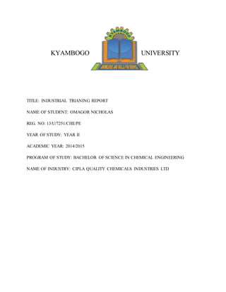 KYAMBOGO UNIVERSITY
TITLE: INDUSTRIAL TRIANING REPORT
NAME OF STUDENT: OMAGOR NICHOLAS
REG. NO: 13/U/7251/CHE/PE
YEAR OF STUDY: YEAR II
ACADEMIC YEAR: 2014/2015
PROGRAM OF STUDY: BACHELOR OF SCIENCE IN CHEMICAL ENGINEERING
NAME OF INDUSTRY: CIPLA QUALITY CHEMICALS INDUSTRIES LTD
 