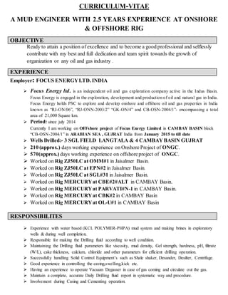 CURRICULUM-VITAE
A MUD ENGINEER WITH 2.5 YEARS EXPERIENCE AT ONSHORE
& OFFSHORE RIG
OBJECTIVE
Ready to attain a position of excellence and to become a good professional and selflessly
contribute with my best and full dedication and team spirit towards the growth of
organization or any oil and gas industry .
EXPERIENCE
Employer: FOCUS ENERGYLTD. INDIA
 Focus Energy ltd. is an independent oil and gas exploration company active in the Indus Basin.
Focus Energy is engaged in the exploration, development and production of oil and natural gas in India.
Focus Energy holds PSC to explore and develop onshore and offshore oil and gas properties in India
known as “RJ-ON/06”, “RJ-ONN-2003/2” “GK-ON/4” and CB-OSN-2004/1”- encompassing a total
area of 21,000 Square km.
 Period: since july 2014
Currently I am working on OFFshore project of Focus Energy Limited in CAMBAY BASIN block
“CB-OSN-2004/1” in ARABIAN SEA , GUJRAT India from January 2015 to till date
 Wells Drilled:- 3 SGL FIELD LANGTALA & 4 CAMBAY BASIN GUJRAT
 210 (approx.) days working experience on Onshore Project of ONGC.
 570(approx.) days working experience on offshoreproject of ONGC.
 Worked on Rig ZJ50LC at OMM#1 in Jaisalmer Basin.
 Worked on Rig ZJ50LC at EPN#2 in Jaisalmer Basin.
 Worked on Rig ZJ50LC at SGL#31 in Jaisalmer Basin.
 Worked on Rig MERCURYat CBE#2#ALT in CAMBAY Basin.
 Worked on Rig MERCURYat PARVATI#N-1 in CAMBAY Basin.
 Worked on Rig MERCURYat CBK#2 in CAMBAY Basin
 Worked on Rig MERCURYat OL-U#1 in CAMBAY Basin
RESPONSIBILITES
 Experience with water based (KCL POLYMER-PHPA) mud system and making brines in exploratory
wells & during well completion.
 Responsible for making the Drilling fluid according to well condition.
 Maintaining the Drilling fluid parameters like viscosity, mud density, Gel strength, hardness, pH, filtrate
(W/L), cake thickness, calcium, chloride and other parameters for efficient drilling operation.
 Successfully handling Solid Control Equipment’s such as Shale shaker, Desander, Desilter, Centrifuge.
 Good experience in controlling the caving,swelling,kick etc.
 Having an experience to operate Vacuum Degasser in case of gas coming and circulate out the gas.
 Maintain a complete, accurate Daily Drilling fluid report in systematic way and procedure.
 Involvement during Casing and Cementing operation.
 