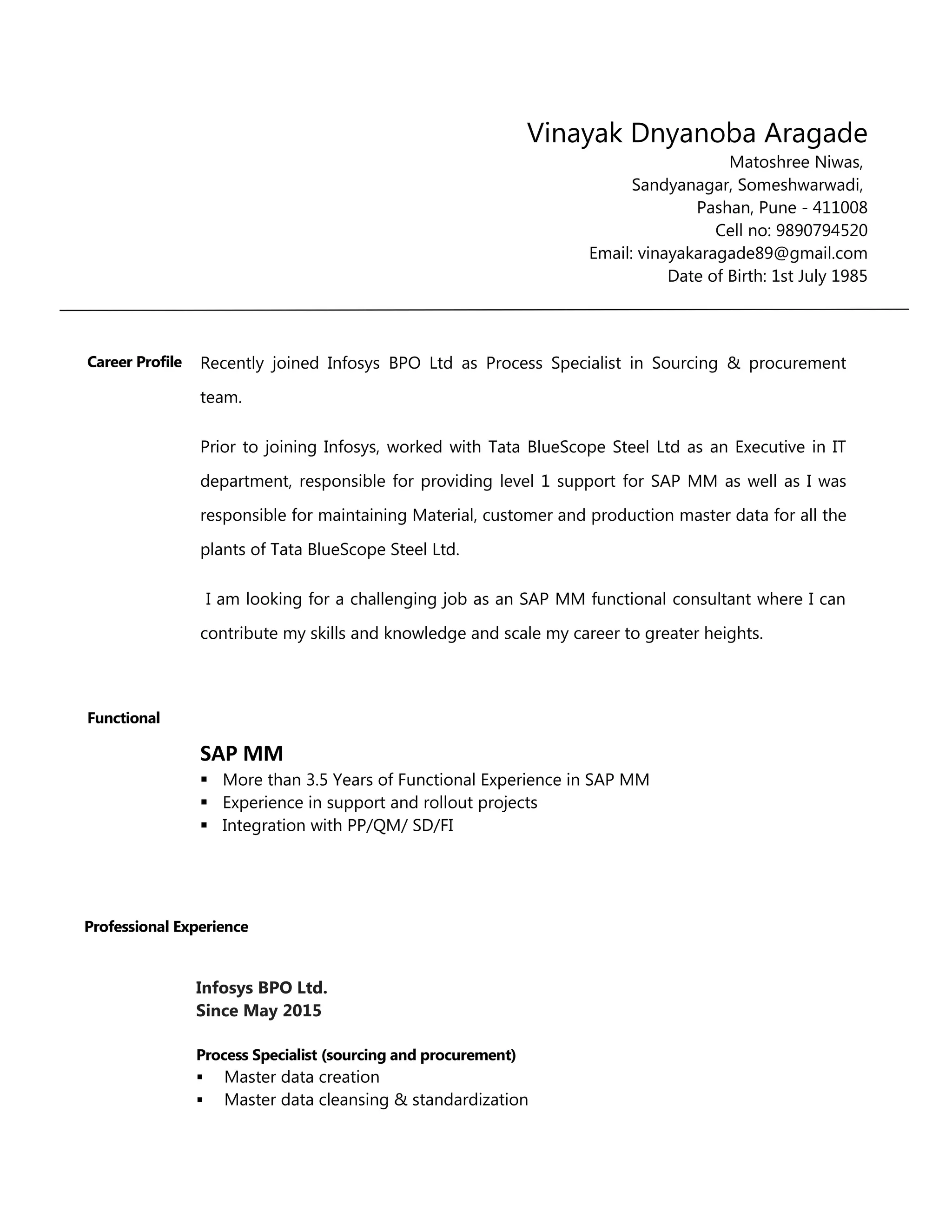 Vinayak Dnyanoba Aragade
Matoshree Niwas,
Sandyanagar, Someshwarwadi,
Pashan, Pune - 411008
Cell no: 9890794520
Email: vinayakaragade89@gmail.com
Date of Birth: 1st July 1985
Career Profile Recently joined Infosys BPO Ltd as Process Specialist in Sourcing & procurement
team.
Prior to joining Infosys, worked with Tata BlueScope Steel Ltd as an Executive in IT
department, responsible for providing level 1 support for SAP MM as well as I was
responsible for maintaining Material, customer and production master data for all the
plants of Tata BlueScope Steel Ltd.
I am looking for a challenging job as an SAP MM functional consultant where I can
contribute my skills and knowledge and scale my career to greater heights.
Functional
SAP MM
 More than 3.5 Years of Functional Experience in SAP MM
 Experience in support and rollout projects
 Integration with PP/QM/ SD/FI
Professional Experience
Infosys BPO Ltd.
Since May 2015
Process Specialist (sourcing and procurement)
 Master data creation
 Master data cleansing & standardization
 