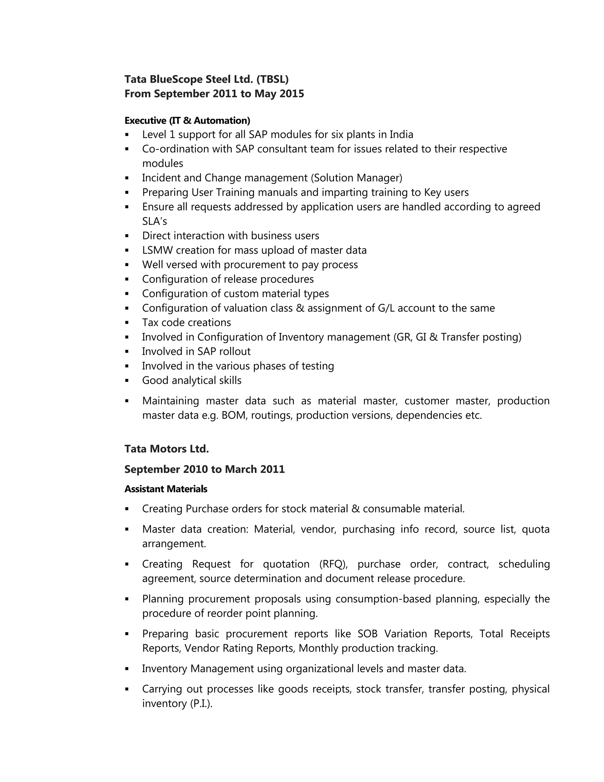 Tata BlueScope Steel Ltd. (TBSL)
From September 2011 to May 2015
Executive (IT & Automation)
 Level 1 support for all SAP modules for six plants in India
 Co-ordination with SAP consultant team for issues related to their respective
modules
 Incident and Change management (Solution Manager)
 Preparing User Training manuals and imparting training to Key users
 Ensure all requests addressed by application users are handled according to agreed
SLA’s
 Direct interaction with business users
 LSMW creation for mass upload of master data
 Well versed with procurement to pay process
 Configuration of release procedures
 Configuration of custom material types
 Configuration of valuation class & assignment of G/L account to the same
 Tax code creations
 Involved in Configuration of Inventory management (GR, GI & Transfer posting)
 Involved in SAP rollout
 Involved in the various phases of testing
 Good analytical skills
 Maintaining master data such as material master, customer master, production
master data e.g. BOM, routings, production versions, dependencies etc.
Tata Motors Ltd.
September 2010 to March 2011
Assistant Materials
 Creating Purchase orders for stock material & consumable material.
 Master data creation: Material, vendor, purchasing info record, source list, quota
arrangement.
 Creating Request for quotation (RFQ), purchase order, contract, scheduling
agreement, source determination and document release procedure.
 Planning procurement proposals using consumption-based planning, especially the
procedure of reorder point planning.
 Preparing basic procurement reports like SOB Variation Reports, Total Receipts
Reports, Vendor Rating Reports, Monthly production tracking.
 Inventory Management using organizational levels and master data.
 Carrying out processes like goods receipts, stock transfer, transfer posting, physical
inventory (P.I.).
 