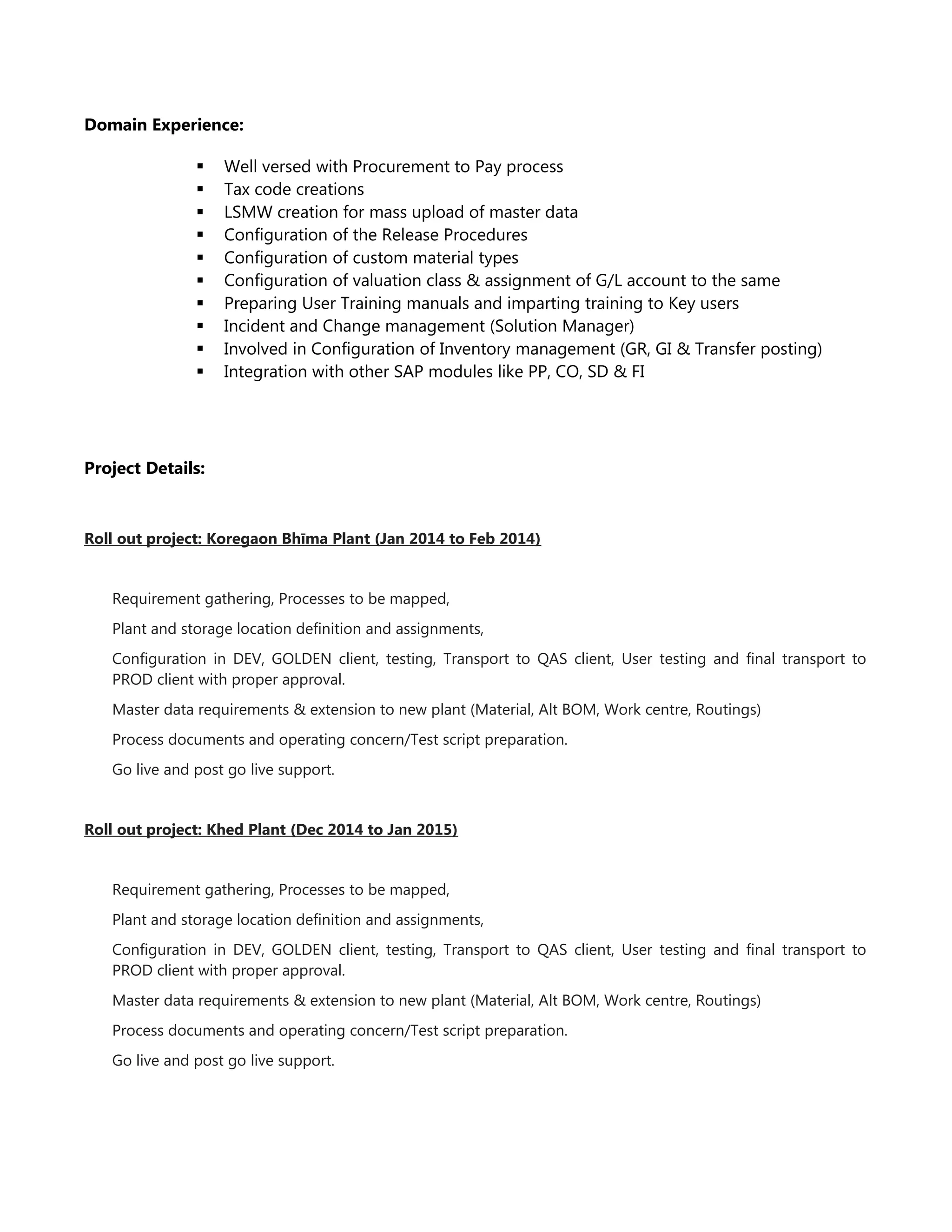 Domain Experience:
 Well versed with Procurement to Pay process
 Tax code creations
 LSMW creation for mass upload of master data
 Configuration of the Release Procedures
 Configuration of custom material types
 Configuration of valuation class & assignment of G/L account to the same
 Preparing User Training manuals and imparting training to Key users
 Incident and Change management (Solution Manager)
 Involved in Configuration of Inventory management (GR, GI & Transfer posting)
 Integration with other SAP modules like PP, CO, SD & FI
Project Details:
Roll out project: Koregaon Bhīma Plant (Jan 2014 to Feb 2014)
Requirement gathering, Processes to be mapped,
Plant and storage location definition and assignments,
Configuration in DEV, GOLDEN client, testing, Transport to QAS client, User testing and final transport to
PROD client with proper approval.
Master data requirements & extension to new plant (Material, Alt BOM, Work centre, Routings)
Process documents and operating concern/Test script preparation.
Go live and post go live support.
Roll out project: Khed Plant (Dec 2014 to Jan 2015)
Requirement gathering, Processes to be mapped,
Plant and storage location definition and assignments,
Configuration in DEV, GOLDEN client, testing, Transport to QAS client, User testing and final transport to
PROD client with proper approval.
Master data requirements & extension to new plant (Material, Alt BOM, Work centre, Routings)
Process documents and operating concern/Test script preparation.
Go live and post go live support.
 