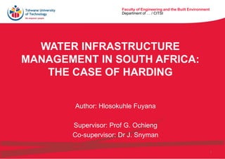 Faculty of Engineering and the Built Environment
Department of … / CITSI
1
Faculty of Engineering and the Built Environment
Department of … / CITSI
WATER INFRASTRUCTURE
MANAGEMENT IN SOUTH AFRICA:
THE CASE OF HARDING
Author: Hlosokuhle Fuyana
Supervisor: Prof G. Ochieng
Co-supervisor: Dr J. Snyman
 