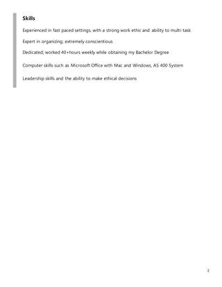 2
Skills
Experienced in fast paced settings, with a strong work ethic and ability to multi-task
Expert in organizing; extremely conscientious
Dedicated; worked 40+hours weekly while obtaining my Bachelor Degree
Computer skills such as Microsoft Office with Mac and Windows, AS 400 System
Leadership skills and the ability to make ethical decisions
 