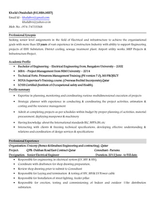 Khalid Obaidullah (B.E,MBA,MIET)
Email Id – khalidtvs@gmail.com
khalidtvs@yahoo.co.in
Mob. No: +974-74733568
Professional Synopsis
Seeking senior level assignments in the field of Electrical and infrastructure to achieve the organizational
goals with more than 13 years of vast experience in Construction Industry with ability to support Engineering
projects of EHV Substation, District cooling, sewage treatment plant, Airport utility works, MEP Projects &
Infrastructure Project.
Academic Profile
 Bachelor of Engineering – Electrical Engineering from, Bangalore University – 2002
 MBA – Project Management from NIM University – 2014
 Technical Forte: Primavera Management Training (P6 version 7.0), MS PROJECT
 NDIA Supervisor’s Training course. (Overseas Bechtel Incorporate).Qatar
 IOSH Certified (Institute of Occupational safety and Health).
Profile summary
 Expertise in planning, monitoring and coordinating various multidimensional execution of projects
 Strategic planner with experience in conducting & coordinating the project activities, estimation &
costing and the resource management
 Adroit at completing projects as per schedules within budget by proper planning of activities, material
procurement, deploying manpower & machinery
 Having knowledge about the International standards IEC, NFPA,BS, etc
 Interacting with clients & freezing technical specifications, developing effective understanding &
relations and coordination of design services & specifications
Professional Experience
Organisation: Unicorp (Bemco &Almabani Engineering and contracting) .Qatar
Project: QPR-Dukhan Road East Contract Qatar Consultant- Parsons.
Designation: Senior Electrical Engineer Duration: 2012 June- to Till date.
 Responsible for engineering in electrical system (LV, MV & HV).
 Coordinate with draftsmen for shop drawing preparation,
 Review shop drawing prior to submit to Consultant
 Responsible for Laying and termination & testing of HV, MV& LV Power cable
 Responsible for Installation of street lighting, feeder pillar.
 Responsible for erection, testing and commissioning of Indoor and outdoor 11kv distribution
substation.
 