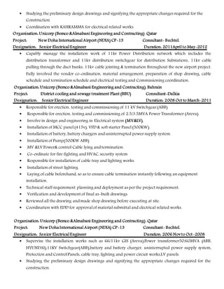  Studying the preliminary design drawings and signifying the appropriate changes required for the
Construction.
 Coordination with KAHRAMMA for electrical related works.
Organisation: Unicorp (Bemco &Almabani Engineering and Contracting) .Qatar
Project: New Doha International Airport (NDIA) CP-13 Consultant- Bechtel.
Designation: Senior Electrical Engineer Duration: 2011April to May-2012
 Capably manage the installation work of 11kv Power Distribution network which includes the
distribution transformer and 11kv distribution switchgear for distribution Substations, 11kv cable
pulling through the duct banks, 11kv cable jointing & termination throughout the new airport project.
Fully involved the vendor co-ordination, material arrangement, preparation of shop drawing, cable
schedule and termination schedule and electrical testing and Commissioning coordination.
Organisation: Unicorp (Bemco &Almabani Engineering and Contracting). Bahrain
Project: District cooling and sewage treatment Plant (BBU) Consultant-Dalkia
Designation: Senior Electrical Engineer Duration: 2008 Oct to March-2011
 Responsible for erection, testing and commissioning of 11 kV Switchgear.(ABB)
 Responsible for erection, testing and commissioning of 2.5/3.5MVA Power Transformer (Areva).
 Involve in design and engineering in Electrical system (MV&LV).
 Installation of MCC panel (415v), VFD & soft starter Panel (500KW).
 Installation of battery, battery chargers and uninterrupted power supply system.
 Installation of Pump(500KW ABB)
 MV &LV Power& control Cable lying and termination.
 Co-ordinate for fire fighting and HVAC, security system
 Responsible for installation of cable tray and lighting works.
 Installation of street lighting.
 Laying of cable beforehand, so as to ensure cable termination instantly following an equipment
installation.
 Technical staff requirement planning and deployment as per the project requirement.
 Verification and development of final as-built drawings.
 Reviewed all the drawing and made shop drawing before executing at site.
 Coordination with EDD for approval of material submittal and electrical related works.
Organisation: Unicorp (Bemco &Almabani Engineering and Contracting) .Qatar
Project: New Doha International Airport (NDIA) CP-13 Consultant- Bechtel.
Designation: Senior Electrical Engineer Duration: 2006 Novto Oct-2008
 Supervise the installation works such as 66/11kv GIS (Areva),Power transformer50/60MVA (ABB,
HYUNDAI),11KV Switchgear(ABB),battery and battery charger, uninterrupted power supply system,
Protection and Control Panels, cable tray, lighting and power circuit works,LV panels.
 Studying the preliminary design drawings and signifying the appropriate changes required for the
construction.
 